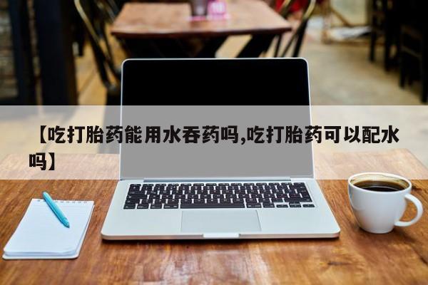 流产药私人联系方式微信【吃打胎药能用水吞药吗,吃打胎药可以配水吗】