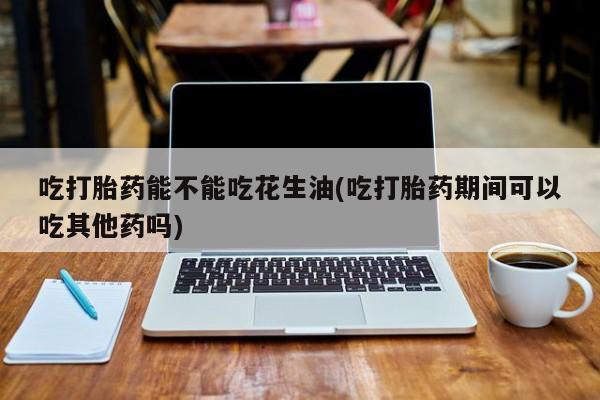 流产药私人联系方式微信吃打胎药能不能吃花生油(吃打胎药期间可以吃其他药吗)