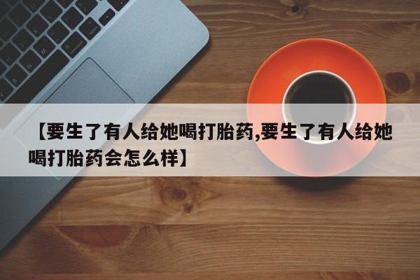 流产药私人联系方式微信【要生了有人给她喝打胎药,要生了有人给她喝打胎药会怎么样】