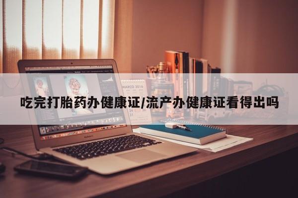 流产药私人联系方式微信吃完打胎药办健康证/流产办健康证看得出吗