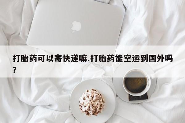 流产药私人联系方式微信打胎药可以寄快递嘛.打胎药能空运到国外吗？