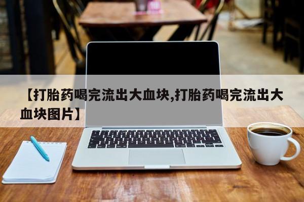 流产药私人联系方式微信【打胎药喝完流出大血块,打胎药喝完流出大血块图片】