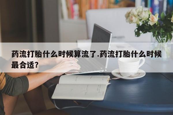流产药私人联系方式微信药流打胎什么时候算流了.药流打胎什么时候最合适？
