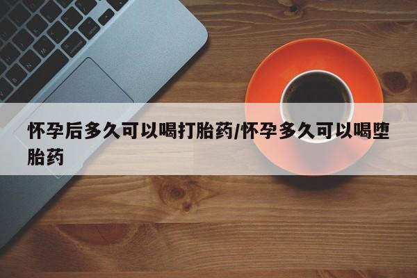 流产药私人联系方式微信怀孕后多久可以喝打胎药/怀孕多久可以喝堕胎药