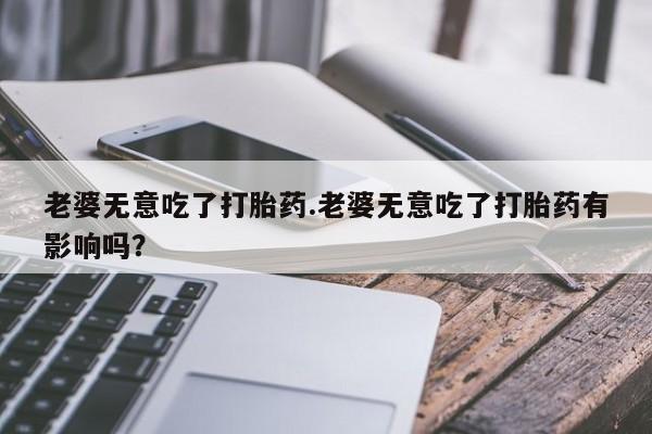 流产药私人联系方式微信老婆无意吃了打胎药.老婆无意吃了打胎药有影响吗？