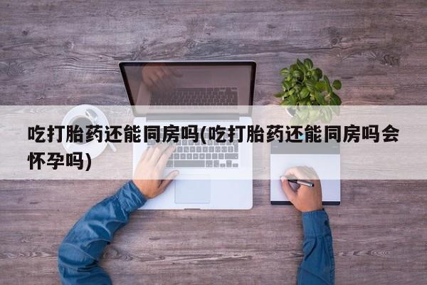 流产药私人联系方式微信吃打胎药还能同房吗(吃打胎药还能同房吗会怀孕吗)