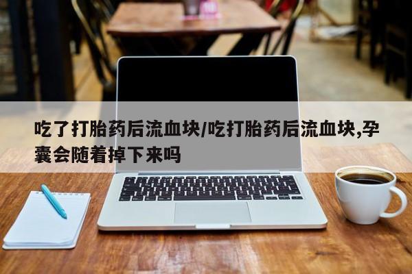 流产药私人联系方式微信吃了打胎药后流血块/吃打胎药后流血块,孕囊会随着掉下来吗