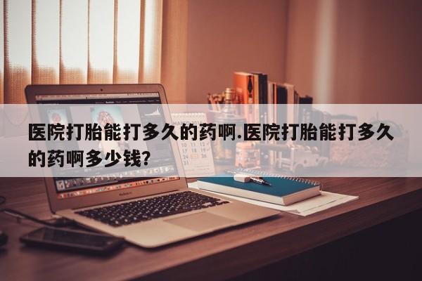 流产药私人联系方式微信医院打胎能打多久的药啊.医院打胎能打多久的药啊多少钱？