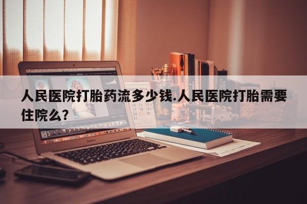 流产药私人联系方式微信人民医院打胎药流多少钱.人民医院打胎需要住院么？