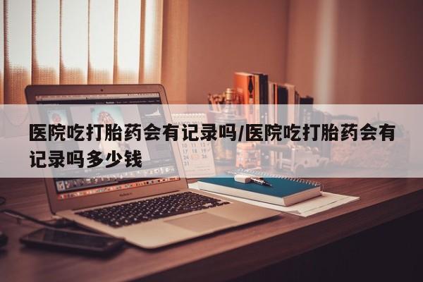 流产药私人联系方式微信医院吃打胎药会有记录吗/医院吃打胎药会有记录吗多少钱