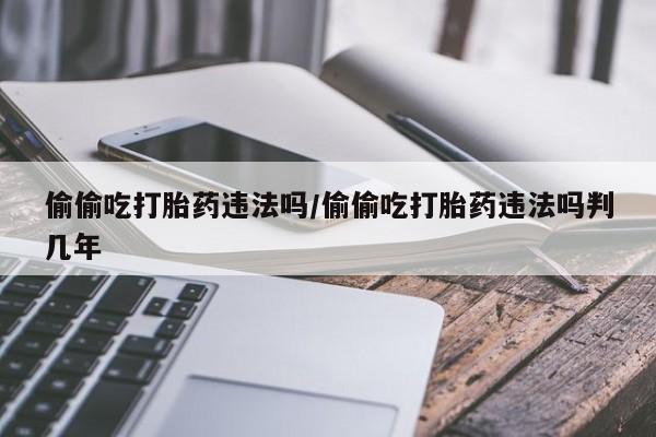 流产药私人联系方式微信偷偷吃打胎药违法吗/偷偷吃打胎药违法吗判几年