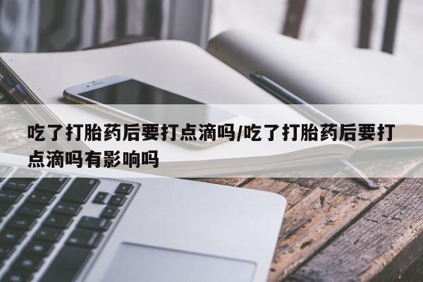 流产药私人联系方式微信吃了打胎药后要打点滴吗/吃了打胎药后要打点滴吗有影响吗