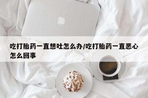 流产药私人联系方式微信吃打胎药一直想吐怎么办/吃打胎药一直恶心怎么回事