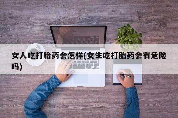 流产药私人联系方式微信女人吃打胎药会怎样(女生吃打胎药会有危险吗)