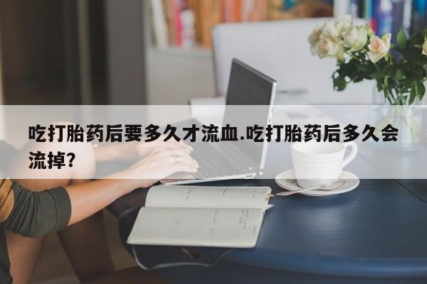 流产药私人联系方式微信吃打胎药后要多久才流血.吃打胎药后多久会流掉？