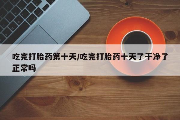流产药私人联系方式微信吃完打胎药第十天/吃完打胎药十天了干净了正常吗