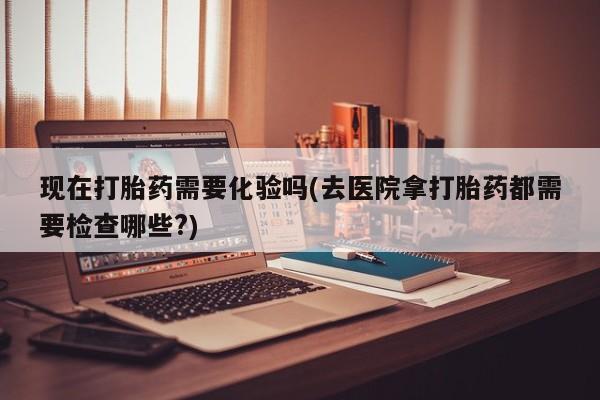 流产药私人联系方式微信现在打胎药需要化验吗(去医院拿打胎药都需要检查哪些?)