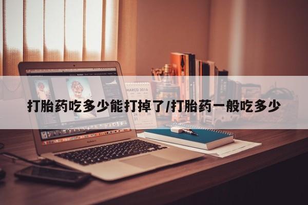 流产药私人联系方式微信打胎药吃多少能打掉了/打胎药一般吃多少
