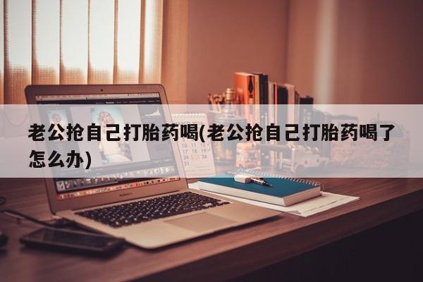 流产药私人联系方式微信老公抢自己打胎药喝(老公抢自己打胎药喝了怎么办)