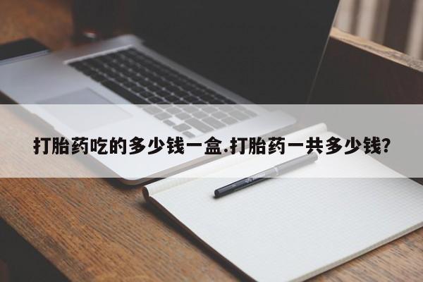 流产药私人联系方式微信打胎药吃的多少钱一盒.打胎药一共多少钱？