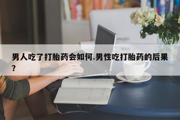 流产药私人联系方式微信男人吃了打胎药会如何.男性吃打胎药的后果？