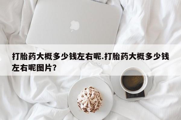流产药私人联系方式微信打胎药大概多少钱左右呢.打胎药大概多少钱左右呢图片？