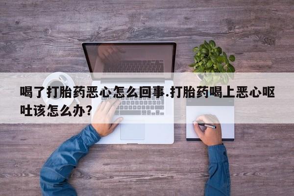 流产药私人联系方式微信喝了打胎药恶心怎么回事.打胎药喝上恶心呕吐该怎么办？