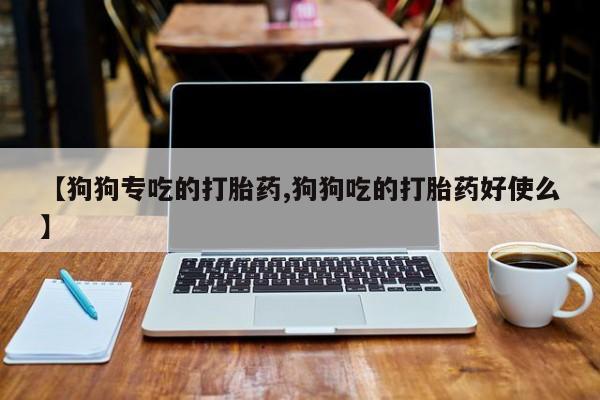 流产药私人联系方式微信【狗狗专吃的打胎药,狗狗吃的打胎药好使么】