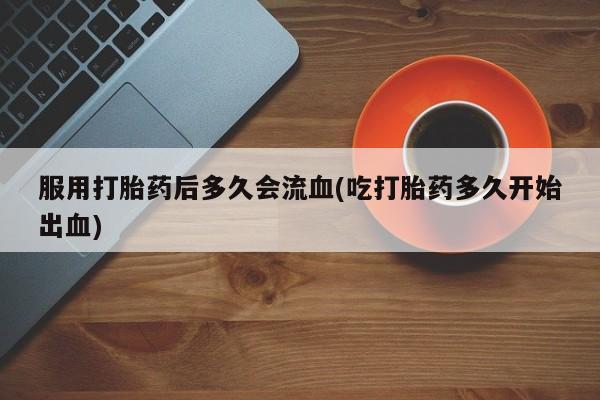 流产药私人联系方式微信服用打胎药后多久会流血(吃打胎药多久开始出血)