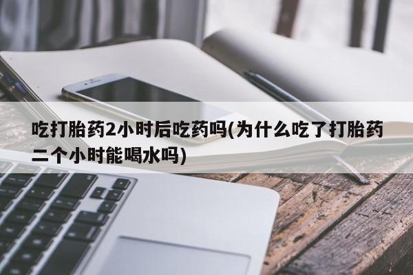 流产药私人联系方式微信吃打胎药2小时后吃药吗(为什么吃了打胎药二个小时能喝水吗)