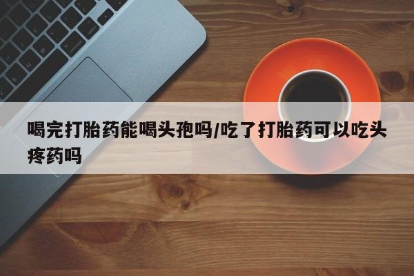 流产药私人联系方式微信喝完打胎药能喝头孢吗/吃了打胎药可以吃头疼药吗