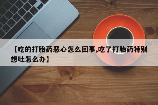 流产药私人联系方式微信【吃的打胎药恶心怎么回事,吃了打胎药特别想吐怎么办】