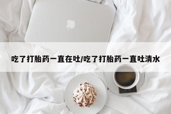 流产药私人联系方式微信吃了打胎药一直在吐/吃了打胎药一直吐清水