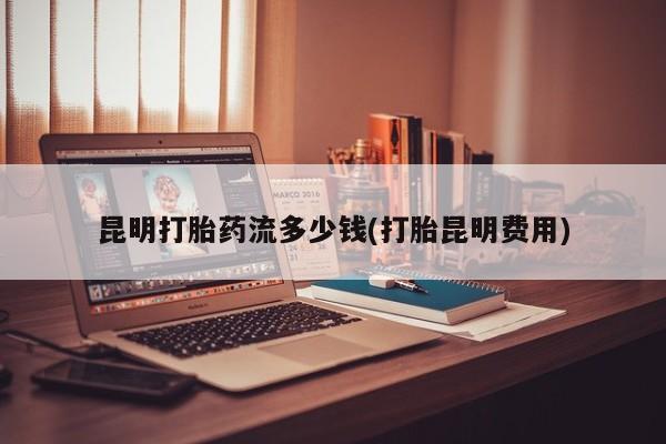 流产药私人联系方式微信昆明打胎药流多少钱(打胎昆明费用)