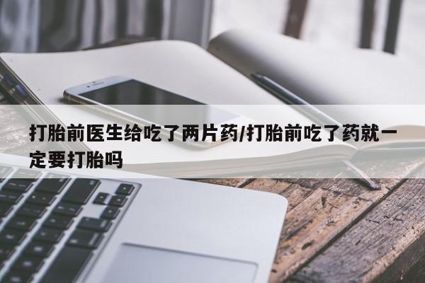 流产药私人联系方式微信打胎前医生给吃了两片药/打胎前吃了药就一定要打胎吗