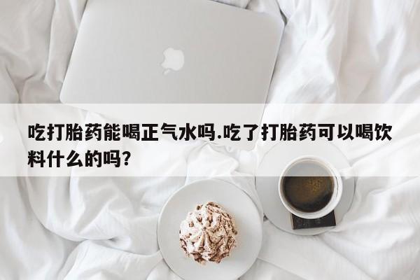 流产药私人联系方式微信吃打胎药能喝正气水吗.吃了打胎药可以喝饮料什么的吗？