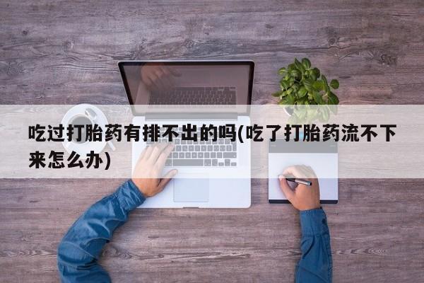 流产药私人联系方式微信吃过打胎药有排不出的吗(吃了打胎药流不下来怎么办)