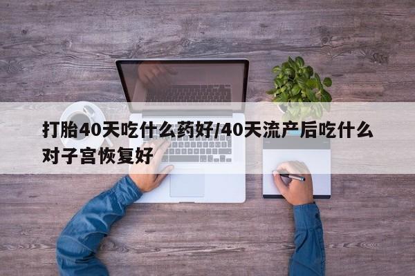 流产药私人联系方式微信打胎40天吃什么药好/40天流产后吃什么对子宫恢复好