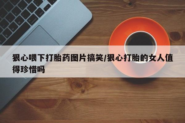 流产药私人联系方式微信狠心喂下打胎药图片搞笑/狠心打胎的女人值得珍惜吗