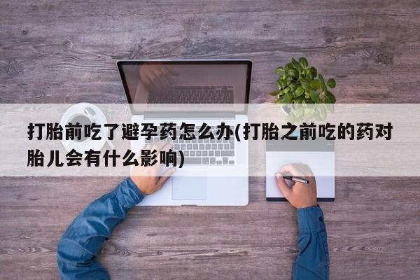 流产药私人联系方式微信打胎前吃了避孕药怎么办(打胎之前吃的药对胎儿会有什么影响)