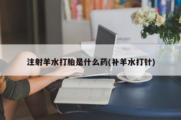 流产药私人联系方式微信注射羊水打胎是什么药(补羊水打针)