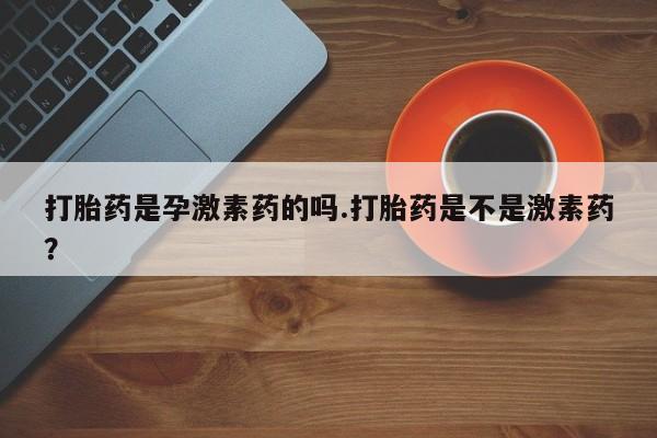 流产药私人联系方式微信打胎药是孕激素药的吗.打胎药是不是激素药？