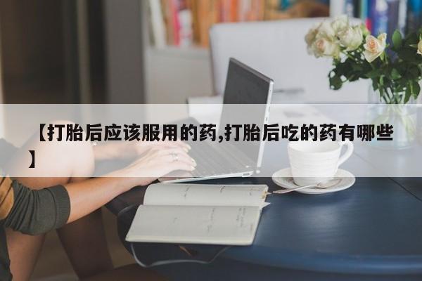 流产药私人联系方式微信【打胎后应该服用的药,打胎后吃的药有哪些】