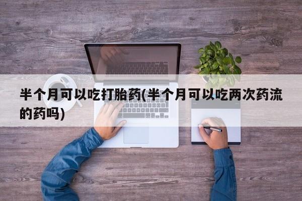 流产药私人联系方式微信半个月可以吃打胎药(半个月可以吃两次药流的药吗)