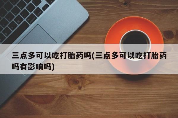 流产药私人联系方式微信三点多可以吃打胎药吗(三点多可以吃打胎药吗有影响吗)