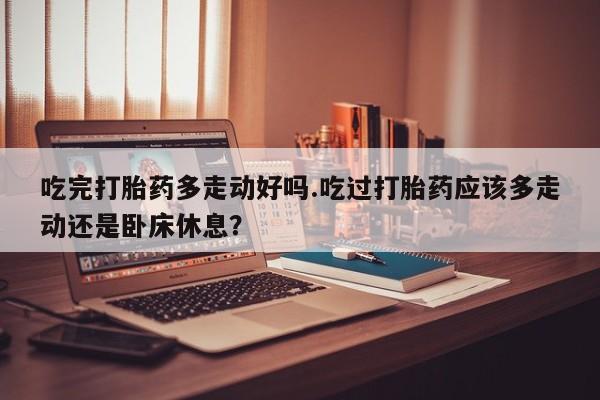 流产药私人联系方式微信吃完打胎药多走动好吗.吃过打胎药应该多走动还是卧床休息？