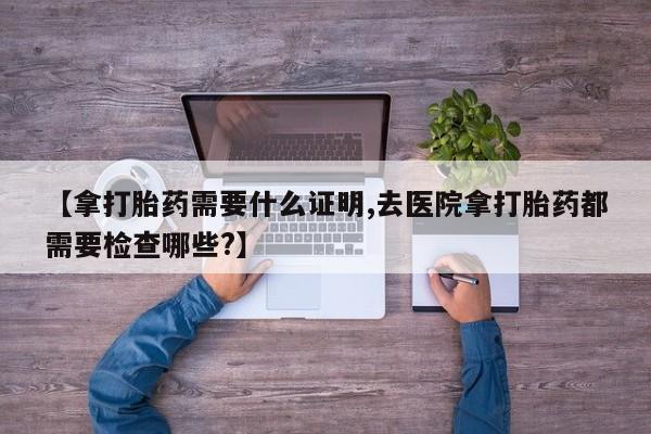 流产药私人联系方式微信【拿打胎药需要什么证明,去医院拿打胎药都需要检查哪些?】