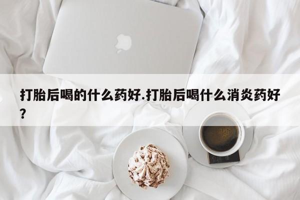 流产药私人联系方式微信打胎后喝的什么药好.打胎后喝什么消炎药好？