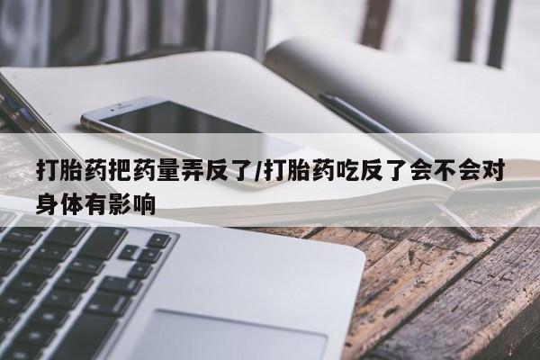 流产药私人联系方式微信打胎药把药量弄反了/打胎药吃反了会不会对身体有影响