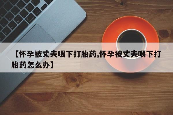 流产药私人联系方式微信【怀孕被丈夫喂下打胎药,怀孕被丈夫喂下打胎药怎么办】